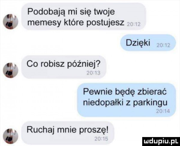 podobają mi się twoje memesy które postujesz dzlękl   co robisz później pewnie będę zbierać niedopałki z parkingu ml ruchaj mnie proszę ludu iu. l