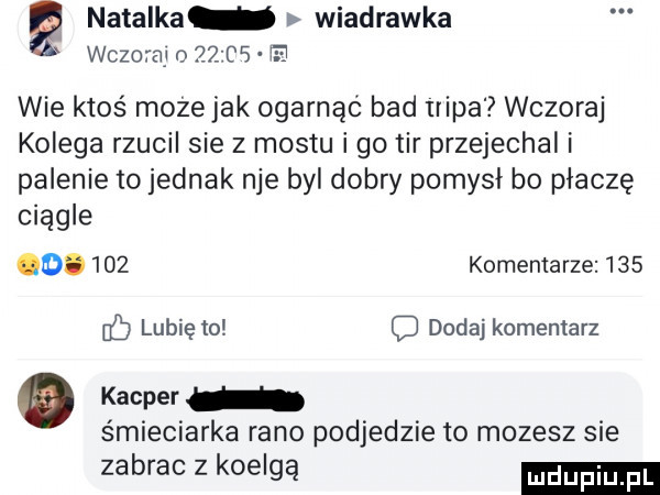 natalka wiadrawka wczoteu       tj wie ktoś moze jak ogarnąć bad irina wczoraj kolega rzucil sie z mostu go tir przejechal i palenie to jednak nie byl dobry pomysł bo płaczę ciągle o.     komentarze     cc lubię to c dodaj komentarz   kacper śmieciarka rano podjedzie to mozesz sie zabrac z koelgą