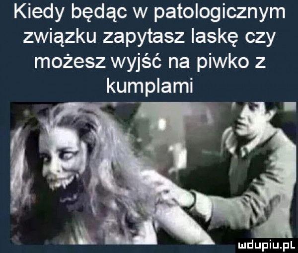 kiedy będąc w patologicznym związku zapytasz laskę czy możesz wyjść na piwko z kumplami