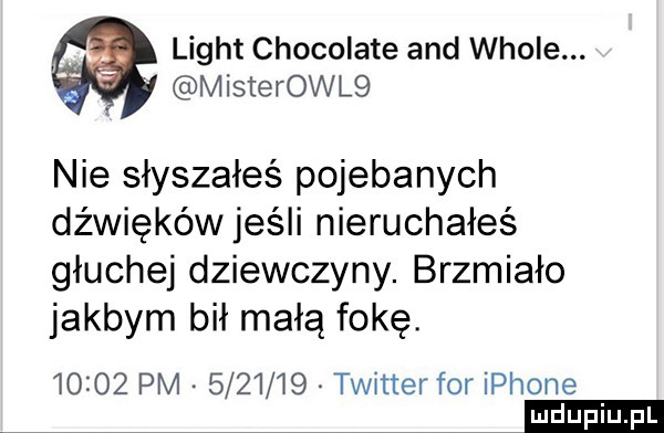 light chocolate and wiole. misterowl  nie słyszałeś pojebanych dźwięków jeśli nieruchałeś głuchej dziewczyny. brzmiało jakbym bił małą fokę.       pm         twitter for iphone ludu iu. l