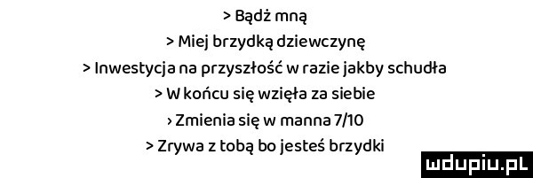 bądź mną miej brzydką dziewczynę nwestycja na przyszłość w razie jakby schudła w końcu się wzięła za siebie zmienia się w mocne      zrywa z tobą bo jesteś brzydki mdupiu f