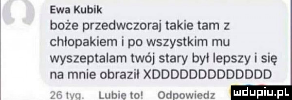 ewa kubik boże przedwczoraj takie tam z chłopakiem i po wszystkim mu wyszeptalam wij stary by lepszy i się na mnie obrazil xddddddddddddd    qu lubie to odpowiedz