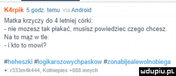 k raik   godz temu android matka krzyczy do   letniej córki nie mozesz tak płakać. musisz powiedziec czego chcesz na to mąż w ve i kto to mowi  heheszki iogikarozowychpaskow zonabijealewolnobiega r   n      mwmepes acz mm mdupiu