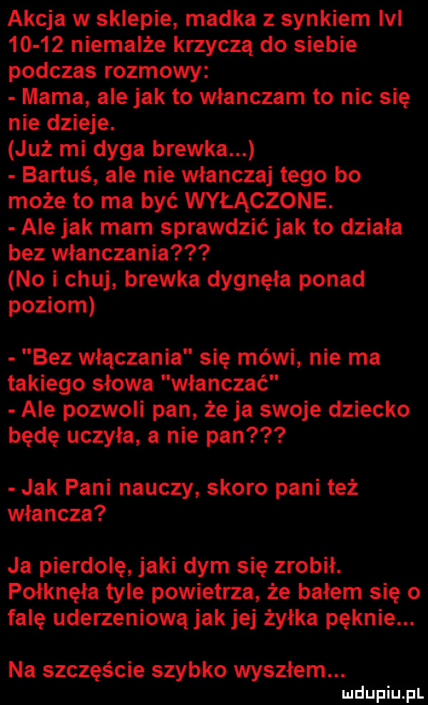 akcja w sklepie madka z synkiem lal       niemalże krzyczą do siebie podczas rozmowy mama ale jak to wlanczam to nic się nie dzieje. już mi dyga brewka bartuś ale nie włanczaj tego bo może to ma być wyłączone. ale jak mam sprawdzić jak to działa bez włanczania no i chuj brewka dygnęła ponad poziom bez włączania się mówi nie ma takiego słowa włanczać ale pozwoli pan że ja swoje dziecko będę uczyła a nie pan jak pani nauczy skoro pani też władcza ja pierdolę jaki dym się zrobił. połknęła tyle powietrza że bałem się o falę uderzeniową jak jej żyłka pęknie. na szczęście szybko wysołem