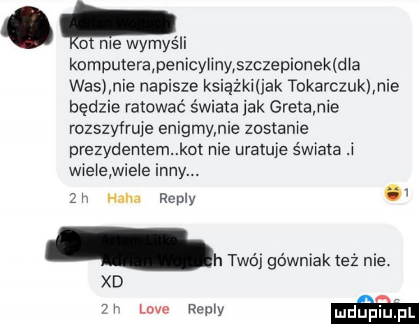 lol nie wymyśli komputera penicyliny szczepionek d a was nie napisze ksiażkank tokarczuk nie będzie ratować świata jak greta nie rozszyfruje enigmy nie zostanie prezydentem kot nie uratuje świata i wiele wiele inny.   h haba repry   h twój górniak też nie. xd  h live repry w