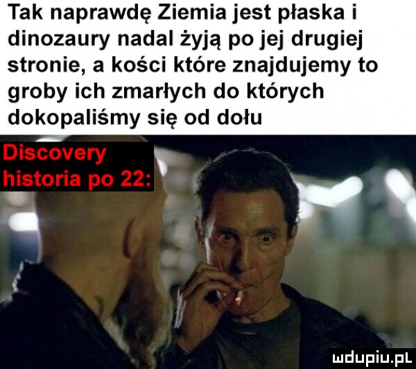tak naprawdę ziemia jest płaska i dinozaury nadal żyją po jej drugiej stronie a kości które znajdujemy to groby ich zmarłych do których dokopaliśmy się od dołu