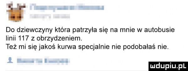 i do dziewczyny które patrzyła się na mnie w autobusie linii     z obrzydzeniem też mi się jakoś kurwa specjalnie nie podobaias nie