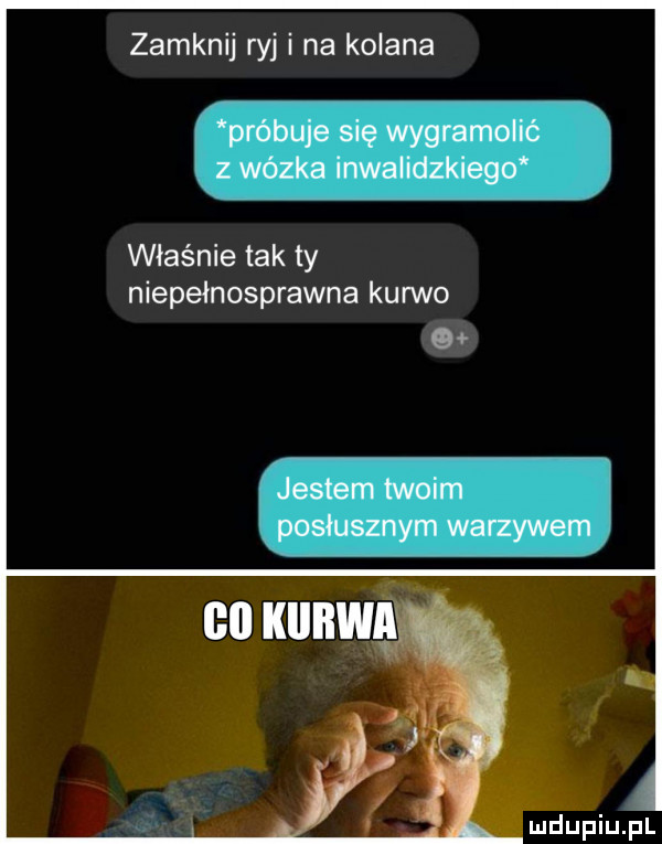 zamknij ryj i na kolana właśnie tak ty niepełnosprawna kurwo mdeiupl