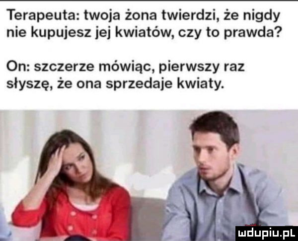 terapeuta twoja żona twierdzi że nigdy nie kupujesz ici kwiatów czy to prawda on szczerze mówiąc pierwszy raz słyszę że ona sprzedaje kwiaty. mdupmpl