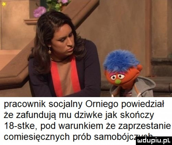 co pracownik socjalny orniego powiedział że zafundują mu dziwke jak skończy    sake pod warunkiem że zaprzestanie comiesięcznych prób samobójc laniu piupl