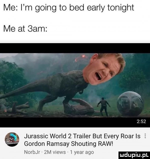 me i m going to bed early tonight me at  am     jurassic wored  thai er but esery roar is s gordon ramsay shouting raw noerr  m wers   year ago