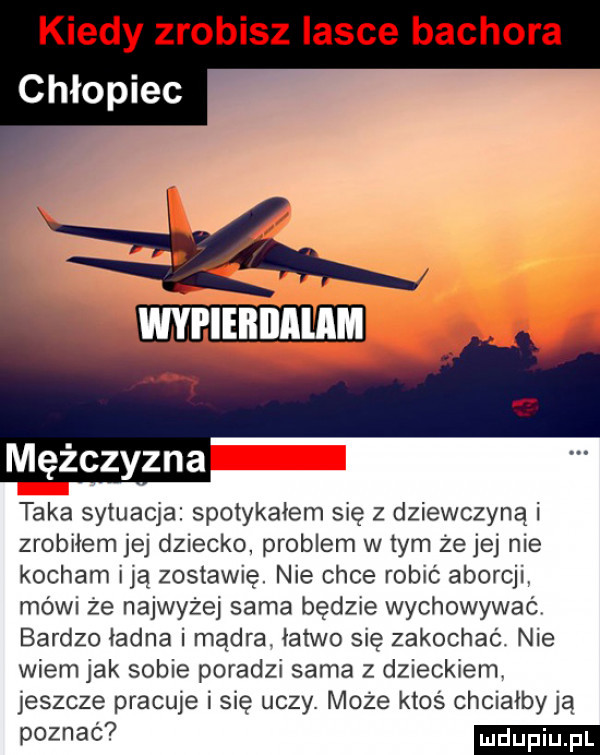kiedy zrobisz lasce bachora chłopiec wypieililalam taka sytuacja spotykałem się z dziewczyna i zrobiłem jej dziecko problem w tym że jej nie kocham idą zostawię. nie chce robić aborcji. mówi że najwyżej sama będzie wychowywać bardzo ładna i mądra. łatwo się zakochać. nie wiem jak sobie poradzi sama z dzieckiem. jeszcze pracuje i się uczy. może ktoś chciałbyją poznać