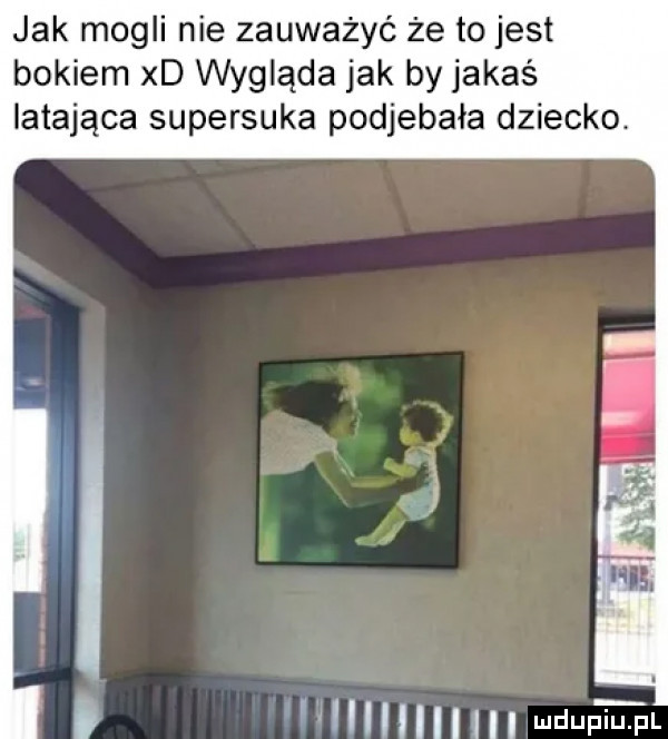 jak mogli nie zauważyć że to jest bokiem xd wygląda jak by jakaś latająca supersuka podjebała dziecko. lllllllm udupitfl