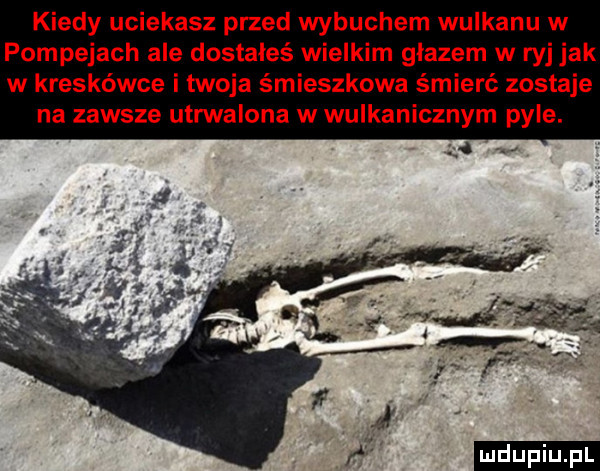 kiedy uciekasz przed wybuchem wulkanu w pompejach ale dostałeś wielkim głazem w ryj jak w kreskówce i twoja śmieszkowa śmierć zostaje na zawsze utrwalona w wulkanicznym pyle. ludu iu. l