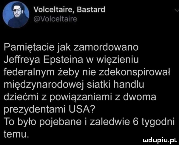 volceltaire bastard volceltaire pamiętacie jak zamordowano jeffreya epsteina w więzieniu federalnym żeby nie zdekonspirował międzynarodowej siatki handlu dziećmi z powiązaniami z dwoma prezydentami usa to było pojebane i zaledwie   tygodni temu. abakankami mduplu pl