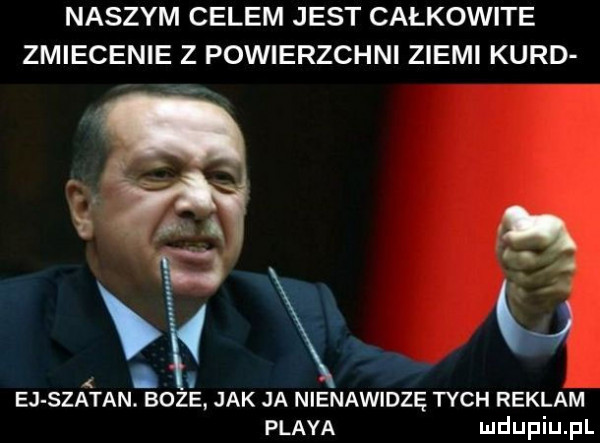naszym celem jest całkowite zmiecenie z powierzchni ziemi kurd i     iv. e. ej szatan. boze jak ja nienawidzę tych reklam playa