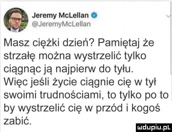 jeremy mcleiian. jeremymcleiian masz ciężki dzień pamiętaj że strzałę można wystrzelić tylko ciągnąc ją najpierw do tyłu. więc jeśli życie ciągnie cię wmył swoimi trudnościami to tylko po to by wystrzelić cię w przéd i kogoś zabic