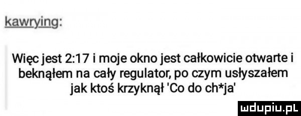 kawryi ng więc jest       i moje okno jest całkowicie otwarte i beknąłem na cały regulator po czym usłyszałem jak ktoś krzyknął co do ch ja ludu iu. l