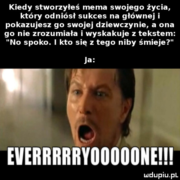 kiedy stworzyłeś mema swojego życia który odniósł sukces na głównej i pokazujesz go swojej dziewczynie a ona go nie zrozumiała i wyskakuje tekstem no spoko. i kto się z tego niby śmieje ja evebbrbbyuoiiiione