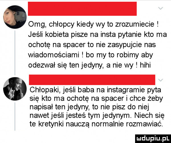 omg chłopcy kiedy wy to zrozumiecie jeśli kobieta pisze na insta pytanie kto ma ochotę na spacer to nie zasypujcie nas wiadomościami bo my to robimy aby odezwał się tenjedyny a nie wy hihi chłopaki jeśli baba na instagramie pyta się kto ma ochotę na spacer i chce żeby napisał ten jedyny to nie pisz do niej nawetjeśli jesteś tym jedynym. niech sie te kretynki nauczą normalnie rozmawiać. ludu iu. l