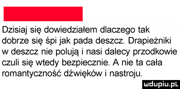 dzisiaj się dowiedziałem dlaczego tak dobrze się śpi jak pada deszcz. drapieżniki w deszcz nie polują i nasi dalecy przodkowie czuli się wtedy bezpiecznie a nie ta cala romantyczność dźwięków i nastroju. ludu iu. l