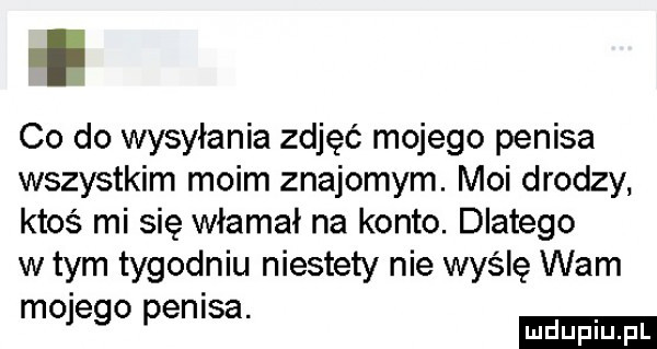 co do wysyłania zdjęć mojego penisa wszystkim moim znajomym. moi drodzy ktoś mi się włamał na konto. dlatego w tym tygodniu niestety nie wyślę wam mo e o enisa.   p