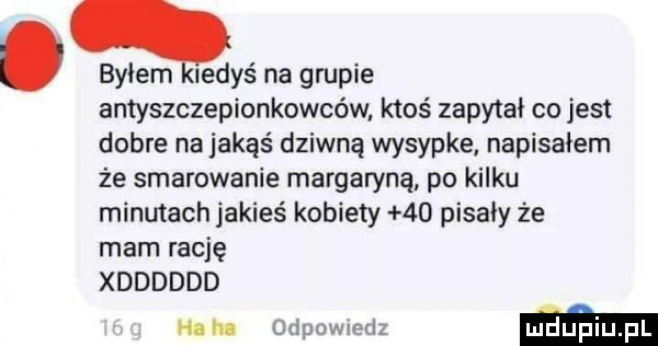 bylem ledyś na grupie antyszczepionkowców ktoś zapytał co jest dobre na jakąś dziwną wysypke napisałem że smarowanie margaryną po kilku minutach jakieś kobiety    pisały że mam rację xdddddd nuln ma