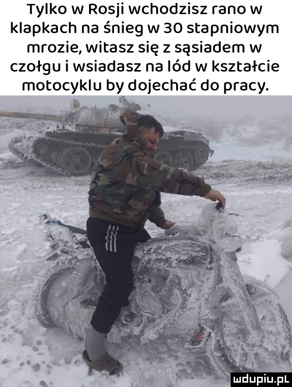 tylko w rosji wychodzisz rano w klapkach na śnieg w    stopniowym mrozie witasz się z sąsiadem w czołgu i wsiadasz na lód w kształcie motocyklu by dojechać do pracy