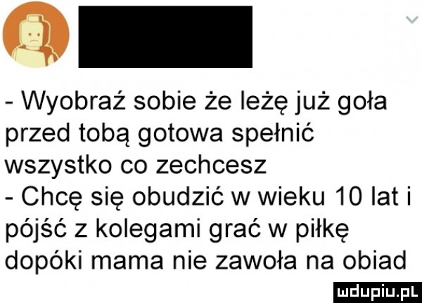 o wyobraź sobie że leżę już goła przed tobą gotowa spełnić wszystko co zechcesz chcę się obudzić w wieku    lat i pójść z kolegami grać w piłkę dopóki mama nie zawoła na obiad