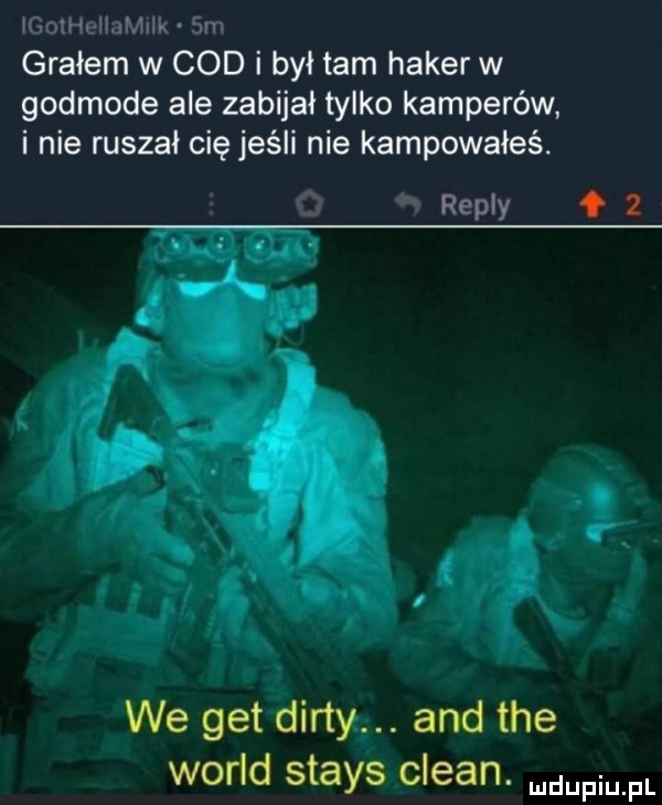 igolheiiamnik sm grałem w cod i był tam haker w godmode ale zabijał tylko kamperów i nie ruszał cię jeśli nie kampowałeś.  . repry   we get dirty. and tee wored stays clean. mdufiu fl