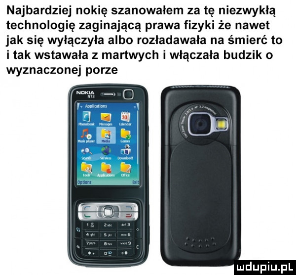 najbardziej nokię szanowałem za tę niezwykłą technologię zaginającą prawa fizyki że nawet jak się wyłączyła albo rozładowała na śmierć to i tak wstawała z martwych i włączała budzik o wyznaczonej porze