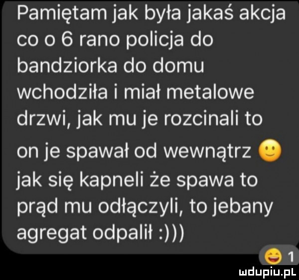 pamiętam jak była jakaś akcja co o   rano policja do bandziorka do domu wchodziła i miał metalowe drzwi jak mu je rozcinali to on je spawał od wewnątrz. jak się kapneli że spawa to prąd mu odłączyli to jebany agregat odpalił q