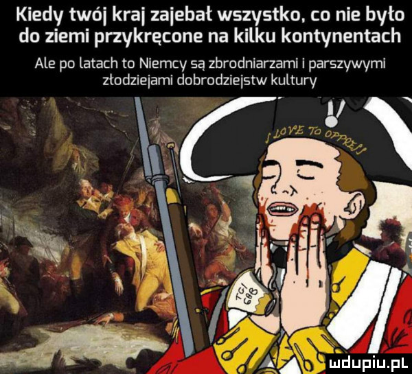 kiedy twój kraj zajebał wszystko co nie było do ziemi przykręcone na kilku kontynentach ale po latach to niemcy są zbrodniarzami i parszywymi złodziejami dobrodziejstw kultury a