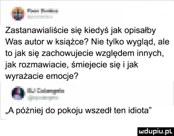 an h zastanawialiście się kiedyś jak opisałby was autor w książce nie tylko wygląd ale to jak się zachowujecie względem innych jak rozmawiacie śmiejecie się imak wyrażacie emocje i. q a później do pokoju wszedł ten idiota ludu iu. l