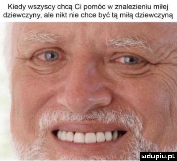 kiedy wszyscy chcą ci pomóc w znalezieniu miłej dziewczyny ale nikt nie chce być tą miłą dziewczyną i mduiiiupll