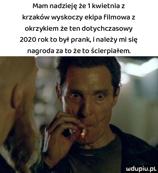 mam nadzieję że   kwietnia   krzaków wyskoczy ekipa filmowa z okrzykiem że ten dotychczasowy      rok to był prask i należy mi się nagroda za to że to ścierpiałem