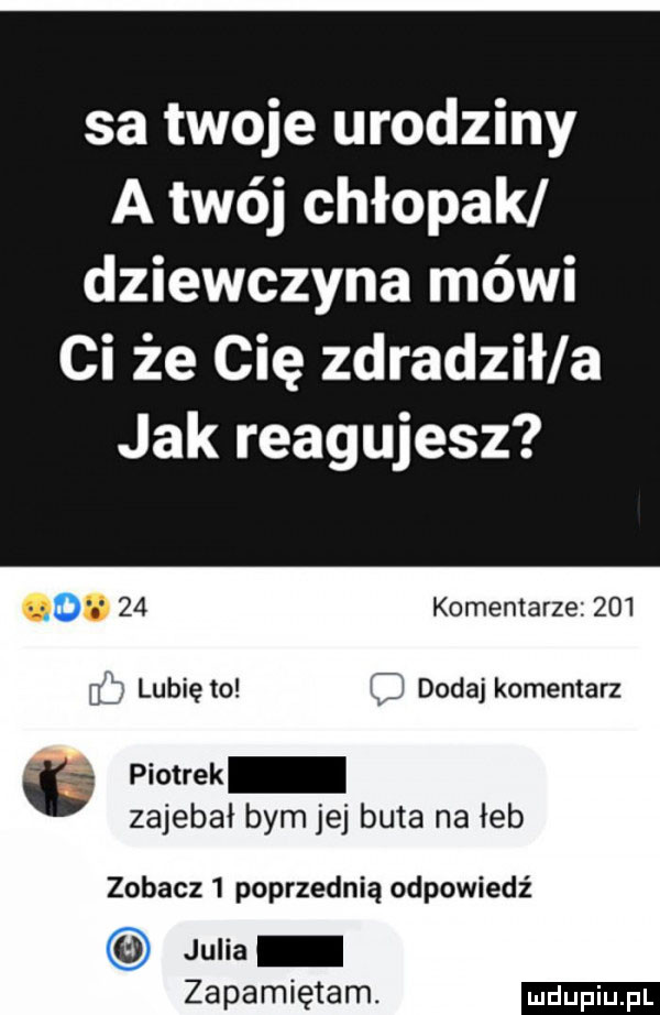 sa twoje urodziny a twój chłopak dziewczyna mówi ci że cię zdradził a jak reagujesz. abakankami    komentarze         lubię to c dodaj komentarz ó piotrek zajebał bym jej buta na łeb zobacz   poprzednią odpowiedź   julia zapamiętam