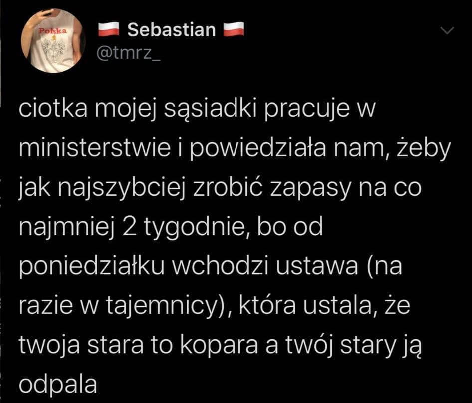 sebastian. tmez ciotka mojej sąsiadki pracuje w ministerstwie i powiedziała nam żeby jak najszybciej zrobic zapasy na co najmniej   tygodnie bo od poniedziałku wchodzi ustawa na i razie w tajemnicy która ustala ze i twoja stara to kopara a twój starają ś odpala