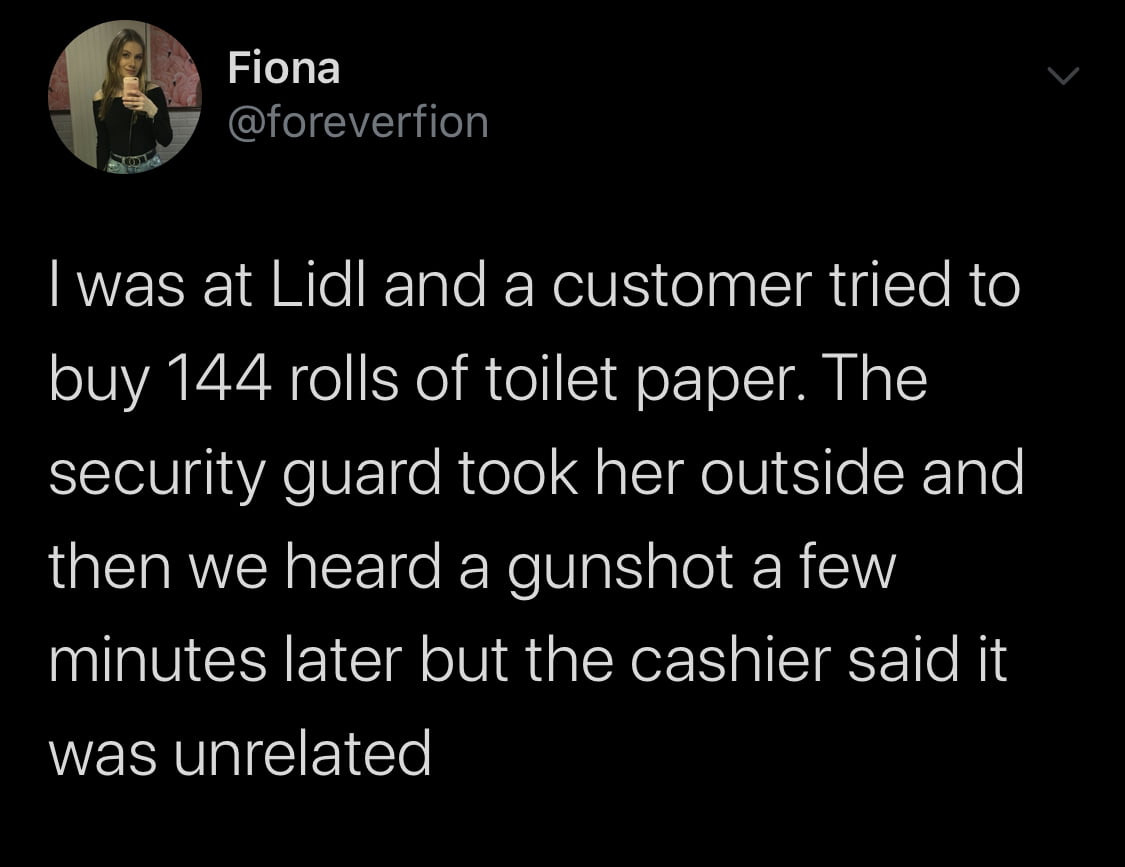 figna foreverfion i was at lidl and a customer triad to boy     rolls of toalet pager. tee security guard tłok her outside and tlen we heard a gunshot a few minutes liter but tee cashier said it was unrelated