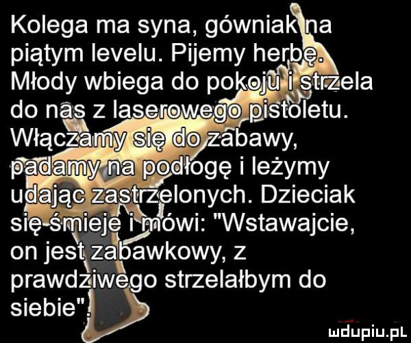 kolega ma syna górniak na piątym levelu. pijemy herb młody wbiega do pokoju ńsmela padam podłogę leżymy udąmzasv flonych. dzieciak się śmieje i mobu wstawajcie on je słtkzaibawkowyz prawdziwego strzelałbym do siebie i