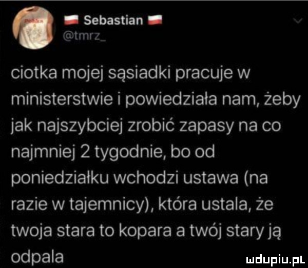 ciotka mojej sąsiadki pracuje w ministerstwie i powiedziała nam żeby jak najszybciej zrobić zapasy na co najmniej   tygodnie bo od poniedziałku wchodzi ustawa na razie w tajemnicy która ustala że twoja stara to kopara a twój stary ją odpala