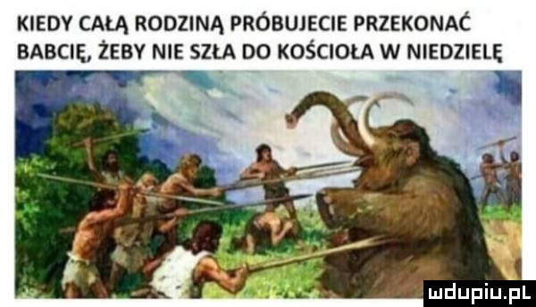 kiedy całą rodziną próbujecie przekonac babcie żeby nie szła do kościoła w niedzielę mdupiujn