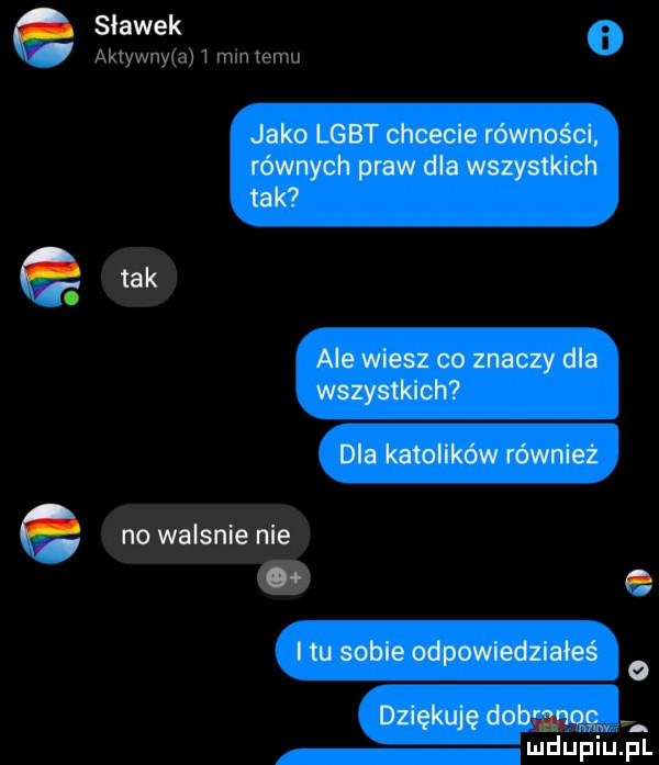 a jako lgbt chcecie równości. równych praw dla wszystkich tak tak ale wiesz co znaczy dla wszystkich dla katolików równiez no walanie nie o z i tu sobie odpowiedziałeś dziękuję dobggg c  m