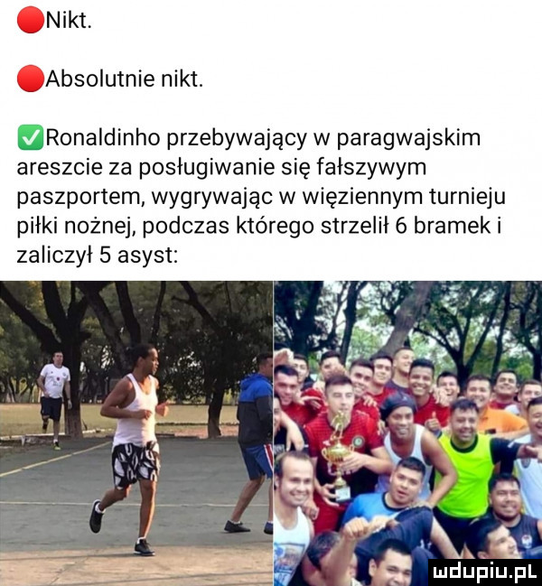 nikt absolutnie nikt. ronaldinho przebywający w paragwajskim areszcie za posługiwanie się fałszywym paszportem wygrywając w więziennym turnieju piłki nożnej podczas którego strzelił   bramek i zaliczył   asyst