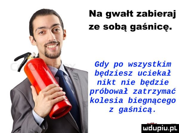 na gwalt zabieraj ze sobą gaśnicę. gdy po wszystkim będziesz uciekał w nikt nie będzie wpróbował zatrzymać kolesia biegnącego z gaśnicą