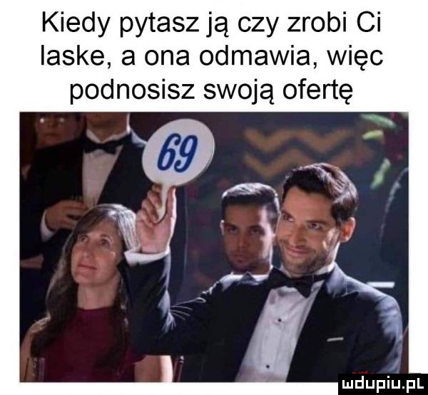 kiedy pytasz ją czy zrobi ci laske a ona odmawia więc podnosisz swoją ofertę