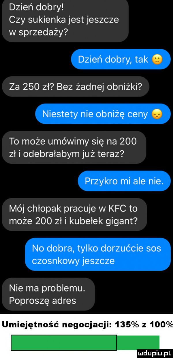 dzień dobry czy sukienka jest jeszcze w sprzedaży dzień dobry tak. za     zł bez żadnej obniżki niestety nie obniżę ceny. to może umówimy się na     zł i odebrałabym już teraz przykro mi ale nie. mój chłopak pracuje w kfc to może     zł i kubełek gigant no dobra tylko dorzućcie sos czosnkowy jeszcze nie ma problemu. poproszę adres umiejętność negocjacji