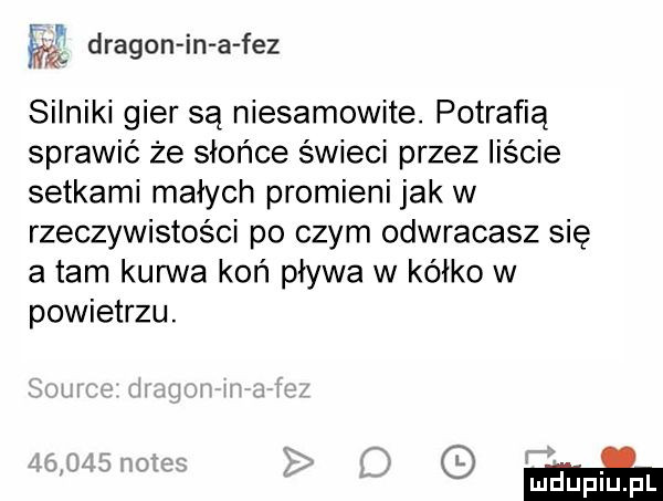 dragon in a fez silniki gier są niesamowite. potrafią sprawić że słońce świeci przez liście setkami małych promieni jak w rzeczywistości po czym odwracasz sie a tam kurwa koń pływa w kółko w powietrzu. gmin