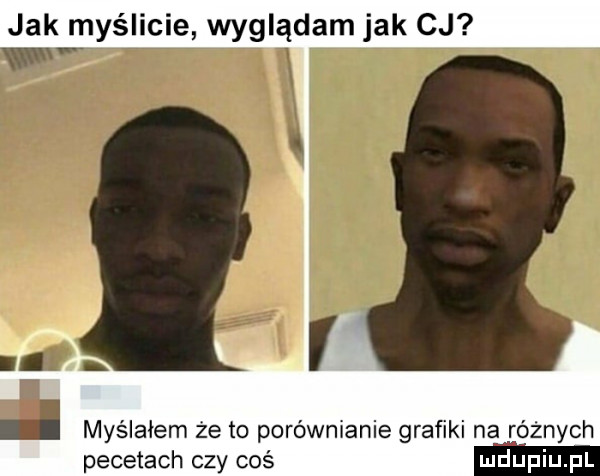 jak myślicie wyglądam jak cj myślałem że to poróżnianie grafiki na różnych pecetach czy coś