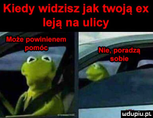 kiedy widzisz jak twoją ex leją na ulicy może powinienem pomóc nie poradzą sobie